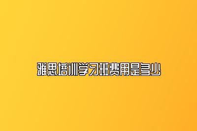 雅思培训学习班费用是多少