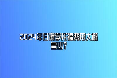 2024年甘肃学托福费用大概多少？