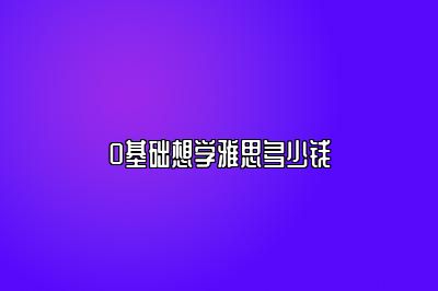 0基础想学雅思多少钱