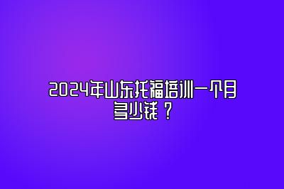 2024年山东托福培训一个月多少钱 ？