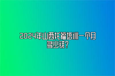 2024年山西托福培训一个月多少钱？