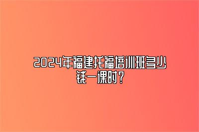 2024年福建托福培训班多少钱一课时？