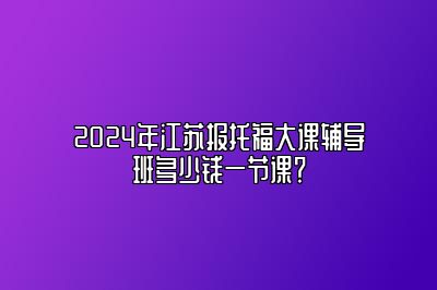 2024年江苏报托福大课辅导班多少钱一节课？