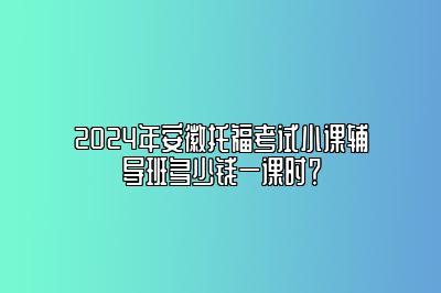 2024年安徽托福考试小课辅导班多少钱一课时？