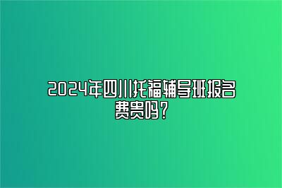 2024年四川托福辅导班报名费贵吗？