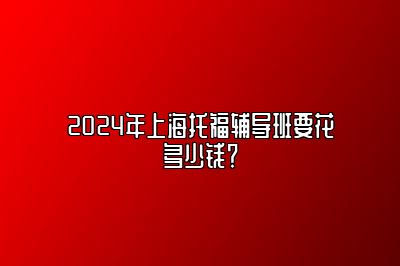 2024年上海托福辅导班要花多少钱？