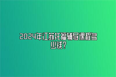 2024年江苏托福辅导课程多少钱？