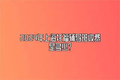 2024年上海托福辅导班收费是多少？