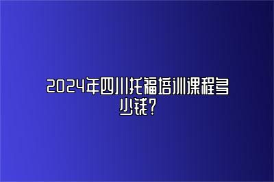 2024年四川托福培训课程多少钱？