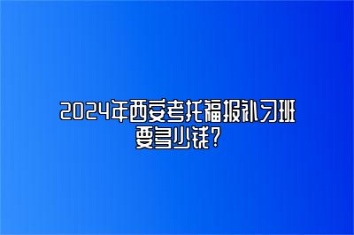 2024年西安考托福报补习班要多少钱?