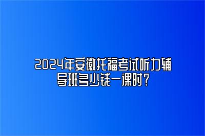 2024年安徽托福考试听力辅导班多少钱一课时？