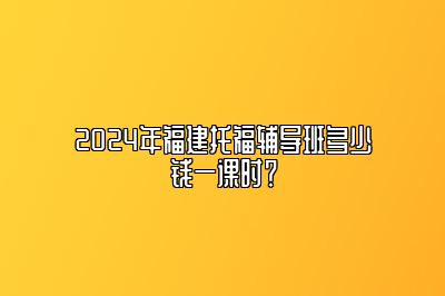 2024年福建托福辅导班多少钱一课时？