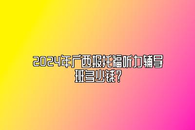 2024年广西报托福听力辅导班多少钱？