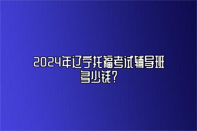 2024年辽宁托福考试辅导班多少钱？