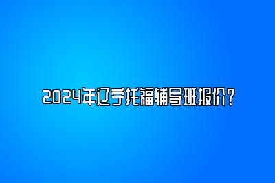 2024年辽宁托福辅导班报价？