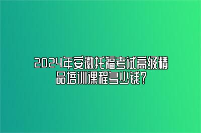 2024年安徽托福考试高级精品培训课程多少钱？