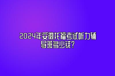 2024年安徽托福考试听力辅导班多少钱？