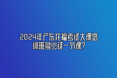 2024年广东托福考试大课培训班多少钱一节课？