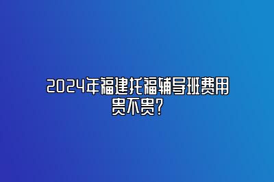 2024年福建托福辅导班费用贵不贵？