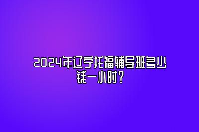 2024年辽宁托福辅导班多少钱一小时？