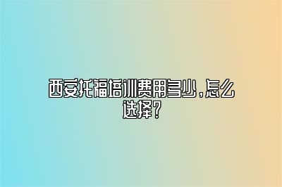 西安托福培训费用多少，怎么选择？