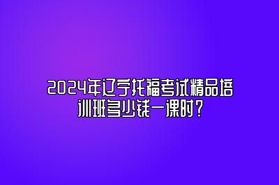 2024年辽宁托福考试精品培训班多少钱一课时？