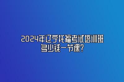 2024年辽宁托福考试培训班多少钱一节课？