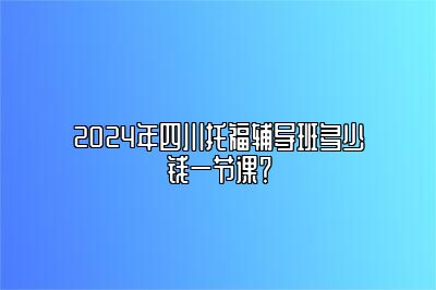 2024年四川托福辅导班多少钱一节课？