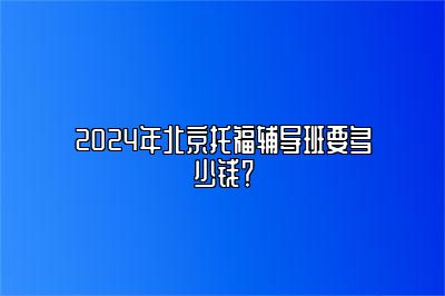 2024年北京托福辅导班要多少钱？