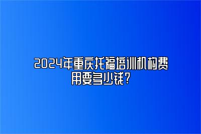 2024年重庆托福培训机构费用要多少钱?