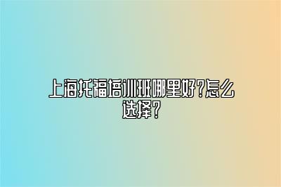 上海托福培训班哪里好？怎么选择？