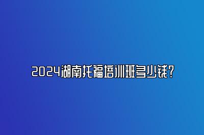 2024湖南托福培训班多少钱？