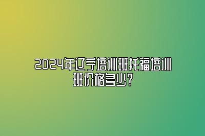 2024年辽宁培训班托福培训班价格多少？