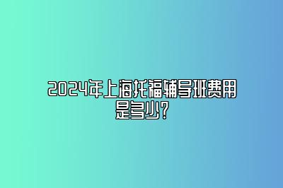 2024年上海托福辅导班费用是多少？