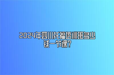 2024年四川托福培训班多少钱一节课？