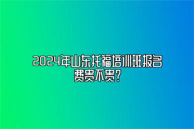 2024年山东托福培训班报名费贵不贵？