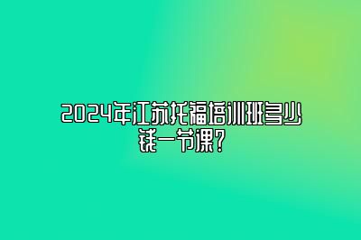 2024年江苏托福培训班多少钱一节课？