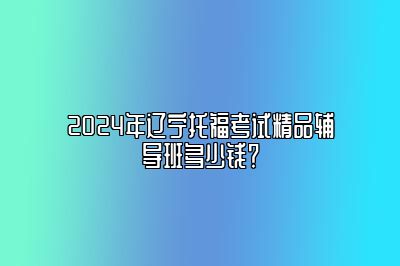 2024年辽宁托福考试精品辅导班多少钱？