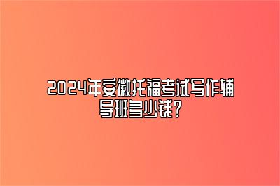 2024年安徽托福考试写作辅导班多少钱？