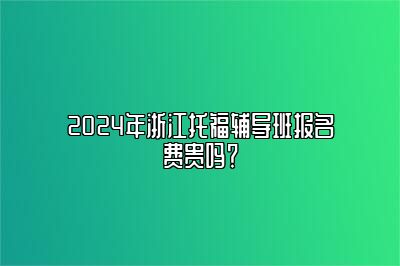 2024年浙江托福辅导班报名费贵吗？