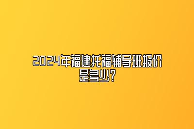 2024年福建托福辅导班报价是多少？