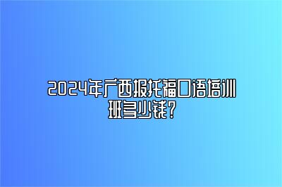 2024年广西报托福口语培训班多少钱？