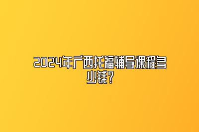 2024年广西托福辅导课程多少钱？