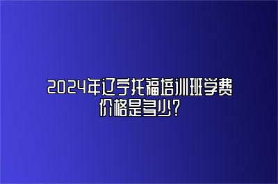 2024年辽宁托福培训班学费价格是多少？