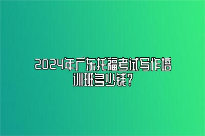 2024年广东托福考试写作培训班多少钱？