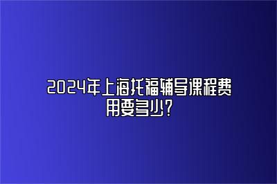 2024年上海托福辅导课程费用要多少？