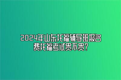 2024年山东托福辅导班报名费托福考试贵不贵？