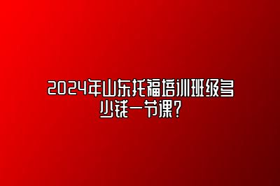 2024年山东托福培训班级多少钱一节课？