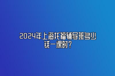 2024年上海托福辅导班多少钱一课时？