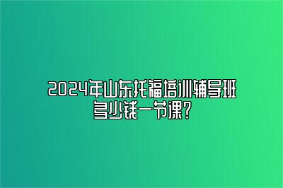 2024年山东托福培训辅导班多少钱一节课？